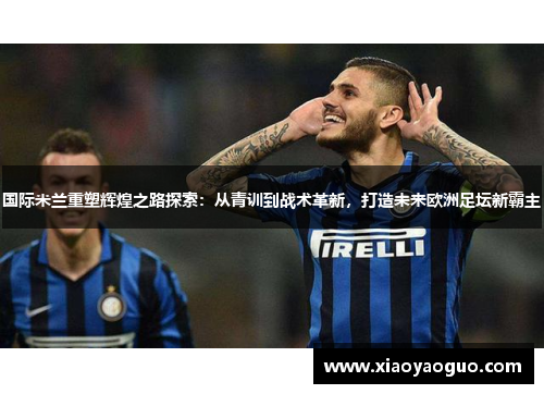 国际米兰重塑辉煌之路探索：从青训到战术革新，打造未来欧洲足坛新霸主